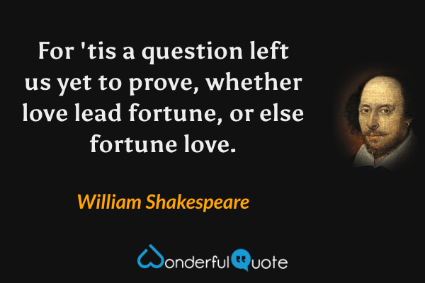 For 'tis a question left us yet to prove, whether love lead fortune, or else fortune love. - William Shakespeare quote.