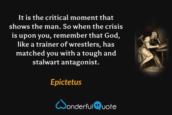 It is the critical moment that shows the man. So when the crisis is upon you, remember that God, like a trainer of wrestlers, has matched you with a tough and stalwart antagonist. - Epictetus quote.