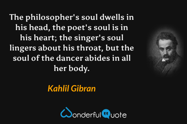 The philosopher's soul dwells in his head, the poet's soul is in his heart; the singer's soul lingers about his throat, but the soul of the dancer abides in all her body. - Kahlil Gibran quote.