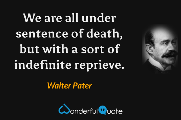 We are all under sentence of death, but with a sort of indefinite reprieve. - Walter Pater quote.