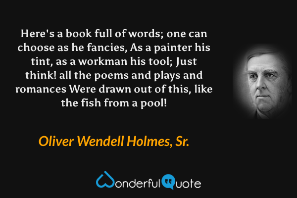 Here's a book full of words; one can choose as he fancies,
As a painter his tint, as a workman his tool;
Just think! all the poems and plays and romances
Were drawn out of this, like the fish from a pool! - Oliver Wendell Holmes, Sr. quote.