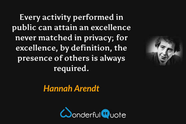 Every activity performed in public can attain an excellence never matched in privacy; for excellence, by definition, the presence of others is always required. - Hannah Arendt quote.