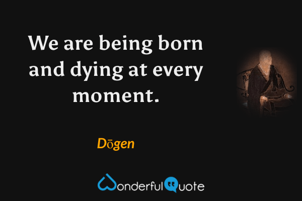 We are being born and dying at every moment. - Dōgen quote.