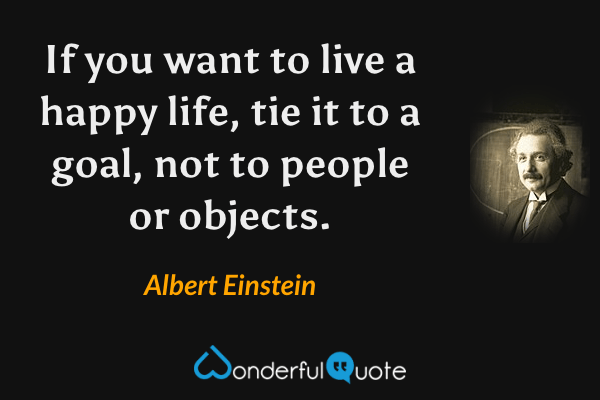 If you want to live a happy life, tie it to a goal, not to people or objects. - Albert Einstein quote.