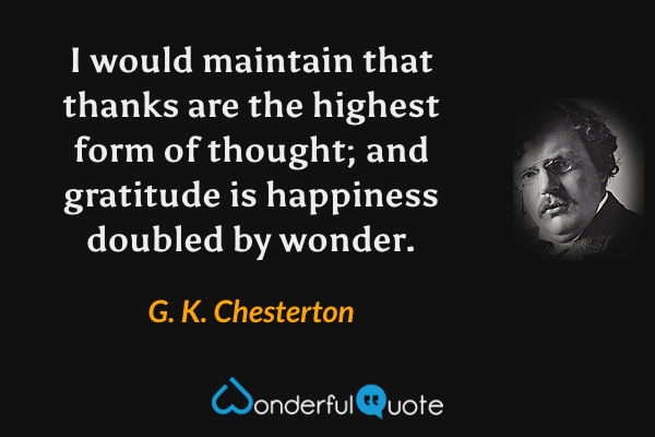 I would maintain that thanks are the highest form of thought; and gratitude is happiness doubled by wonder. - G. K. Chesterton quote.