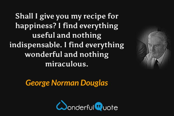 Shall I give you my recipe for happiness?  I find everything useful and nothing indispensable.  I find everything wonderful and nothing miraculous. - George Norman Douglas quote.