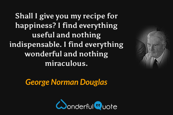 Shall I give you my recipe for happiness? I find everything useful and nothing indispensable. I find everything wonderful and nothing miraculous. - George Norman Douglas quote.