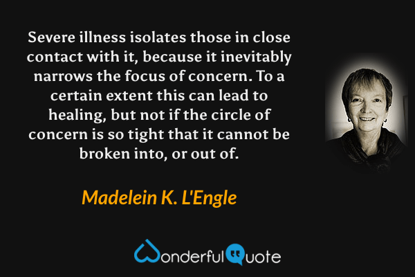 Severe illness isolates those in close contact with it, because it inevitably narrows the focus of concern. To a certain extent this can lead to healing, but not if the circle of concern is so tight that it cannot be broken into, or out of. - Madelein K. L'Engle quote.