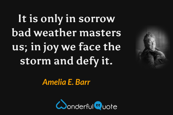 It is only in sorrow bad weather masters us; in joy we face the storm and defy it. - Amelia E. Barr quote.