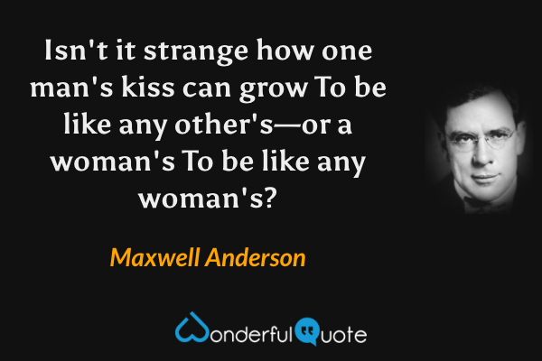 Isn't it strange how one man's kiss can grow
To be like any other's—or a woman's
To be like any woman's? - Maxwell Anderson quote.