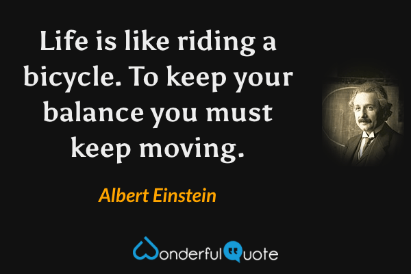 Life is like riding a bicycle.  To keep your balance you must keep moving. - Albert Einstein quote.