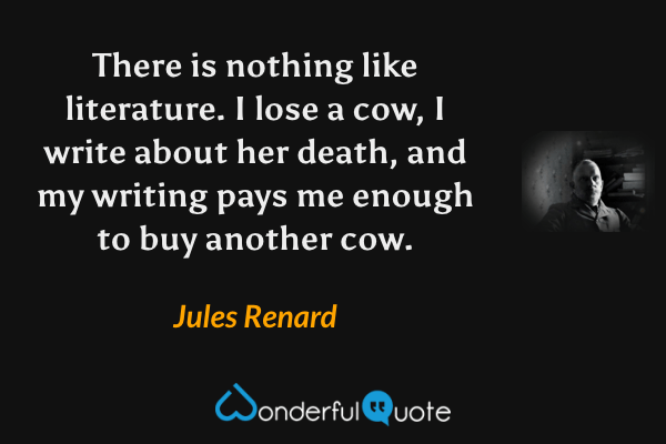 There is nothing like literature.  I lose a cow, I write about her death, and my writing pays me enough to buy another cow. - Jules Renard quote.