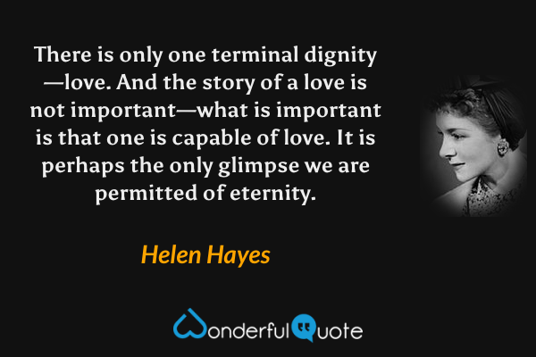 There is only one terminal dignity—love.  And the story of a love is not important—what is important is that one is capable of love.  It is perhaps the only glimpse we are permitted of eternity. - Helen Hayes quote.