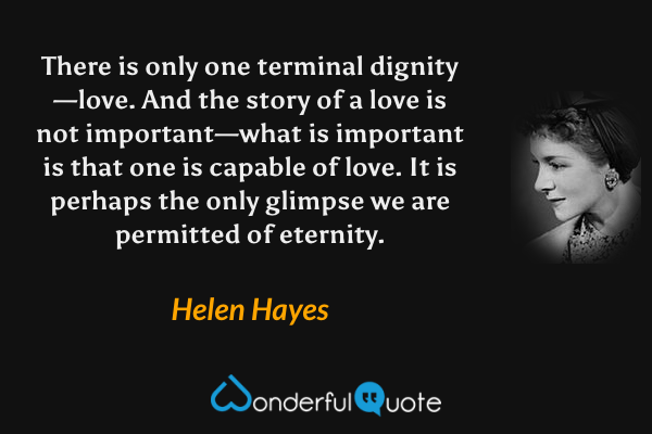 There is only one terminal dignity—love. And the story of a love is not important—what is important is that one is capable of love. It is perhaps the only glimpse we are permitted of eternity. - Helen Hayes quote.