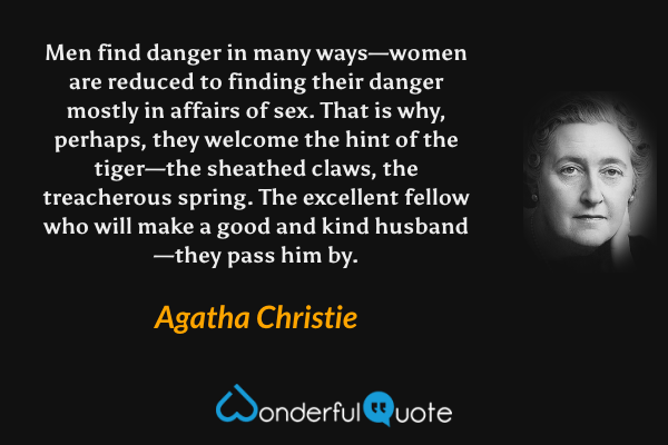 Men find danger in many ways—women are reduced to finding their danger mostly in affairs of sex. That is why, perhaps, they welcome the hint of the tiger—the sheathed claws, the treacherous spring. The excellent fellow who will make a good and kind husband—they pass him by. - Agatha Christie quote.