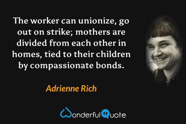 The worker can unionize, go out on strike; mothers are divided from each other in homes, tied to their children by compassionate bonds. - Adrienne Rich quote.