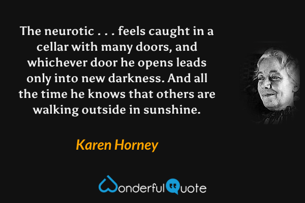 The neurotic . . . feels caught in a cellar with many doors, and whichever door he opens leads only into new darkness.  And all the time he knows that others are walking outside in sunshine. - Karen Horney quote.