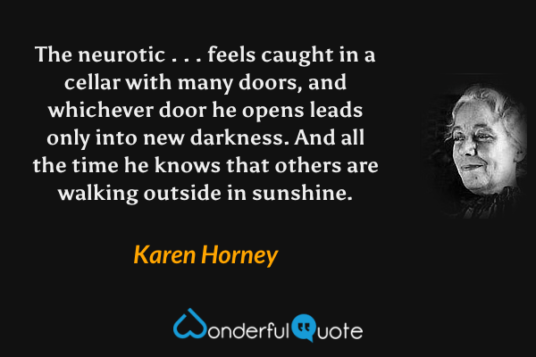 The neurotic . . . feels caught in a cellar with many doors, and whichever door he opens leads only into new darkness. And all the time he knows that others are walking outside in sunshine. - Karen Horney quote.