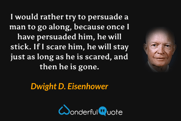I would rather try to persuade a man to go along, because once I have persuaded him, he will stick. If I scare him, he will stay just as long as he is scared, and then he is gone. - Dwight D. Eisenhower quote.