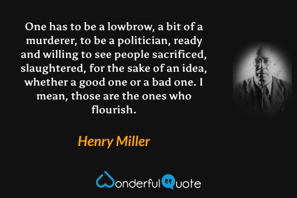 One has to be a lowbrow, a bit of a murderer, to be a politician, ready and willing to see people sacrificed, slaughtered, for the sake of an idea, whether a good one or a bad one.  I mean, those are the ones who flourish. - Henry Miller quote.