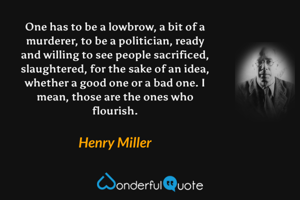 One has to be a lowbrow, a bit of a murderer, to be a politician, ready and willing to see people sacrificed, slaughtered, for the sake of an idea, whether a good one or a bad one. I mean, those are the ones who flourish. - Henry Miller quote.