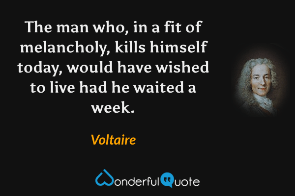 The man who, in a fit of melancholy, kills himself today, would have wished to live had he waited a week. - Voltaire quote.