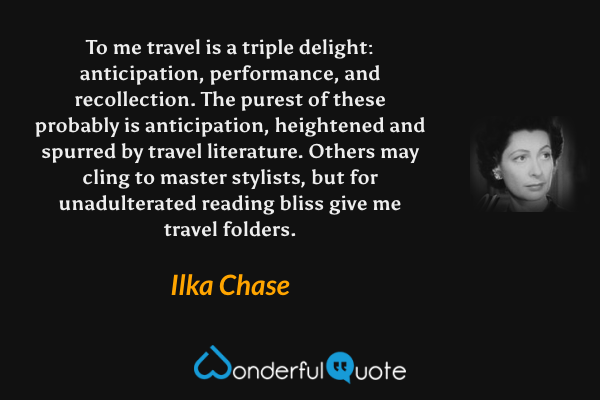 To me travel is a triple delight: anticipation, performance, and recollection.  The purest of these probably is anticipation, heightened and spurred by travel literature.  Others may cling to master stylists, but for unadulterated reading bliss give me travel folders. - Ilka Chase quote.