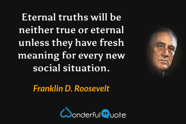 Eternal truths will be neither true or eternal unless they have fresh meaning for every new social situation. - Franklin D. Roosevelt quote.