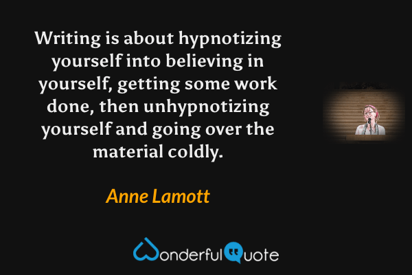 Writing is about hypnotizing yourself into believing in yourself, getting some work done, then unhypnotizing yourself and going over the material coldly. - Anne Lamott quote.