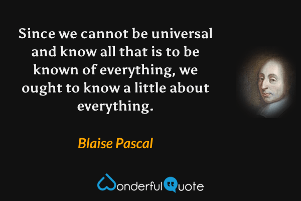 Since we cannot be universal and know all that is to be known of everything, we ought to know a little about everything. - Blaise Pascal quote.