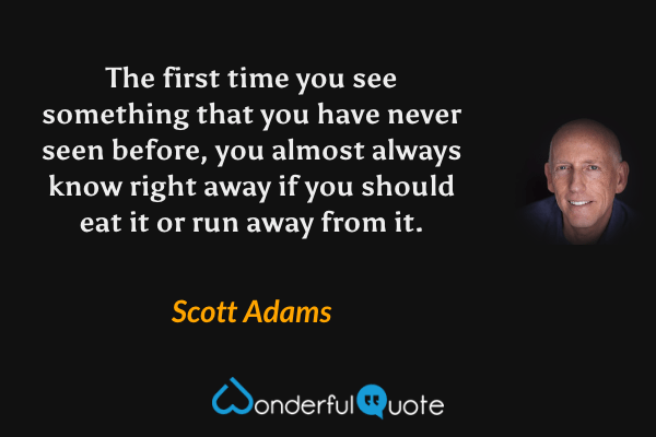 The first time you see something that you have never seen before, you almost always know right away if you should eat it or run away from it. - Scott Adams quote.