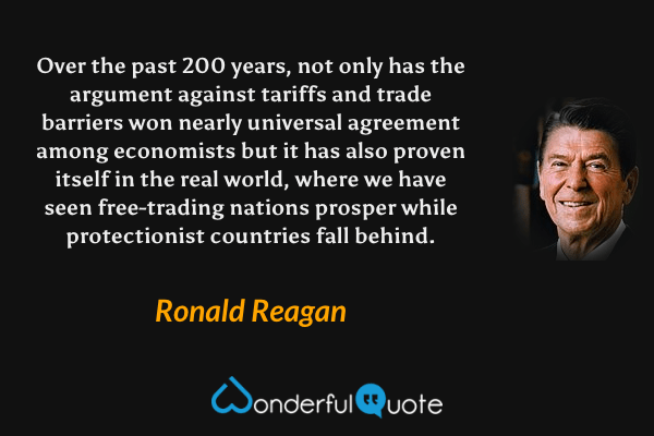 Over the past 200 years, not only has the argument against tariffs and trade barriers won nearly universal agreement among economists but it has also proven itself in the real world, where we have seen free-trading nations prosper while protectionist countries fall behind. - Ronald Reagan quote.