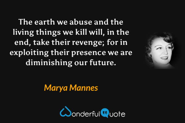 The earth we abuse and the living things we kill will, in the end, take their revenge; for in exploiting their presence we are diminishing our future. - Marya Mannes quote.