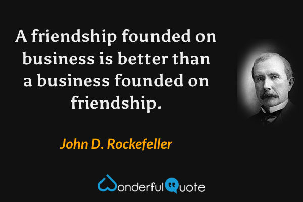 A friendship founded on business is better than a business founded on friendship. - John D. Rockefeller quote.