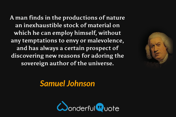 A man finds in the productions of nature an inexhaustible stock of material on which he can employ himself, without any temptations to envy or malevolence, and has always a certain prospect of discovering new reasons for adoring the sovereign author of the universe. - Samuel Johnson quote.