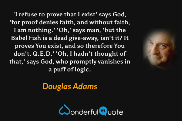 'I refuse to prove that I exist' says God, 'for proof denies faith, and without faith, I am nothing.' 'Oh,' says man, 'but the Babel Fish is a dead give-away, isn't it? It proves You exist, and so therefore You don't. Q.E.D.' 'Oh, I hadn't thought of that,' says God, who promptly vanishes in a puff of logic. - Douglas Adams quote.