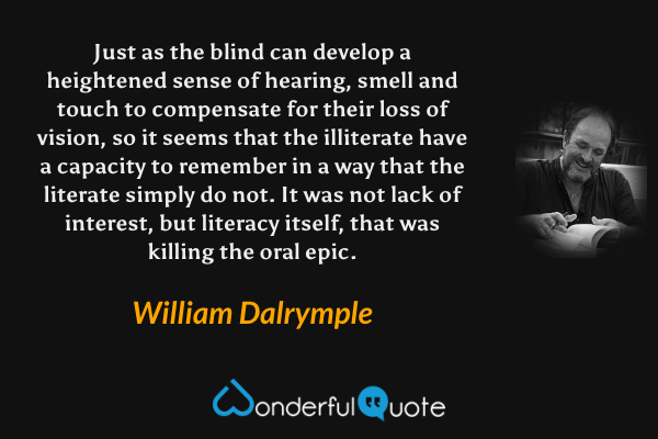 Just as the blind can develop a heightened sense of hearing, smell and touch to compensate for their loss of vision, so it seems that the illiterate have a capacity to remember in a way that the literate simply do not. It was not lack of interest, but literacy itself, that was killing the oral epic. - William Dalrymple quote.