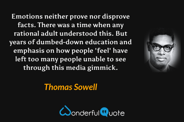 Emotions neither prove nor disprove facts. There was a time when any rational adult understood this. But years of dumbed-down education and emphasis on how people 'feel' have left too many people unable to see through this media gimmick. - Thomas Sowell quote.