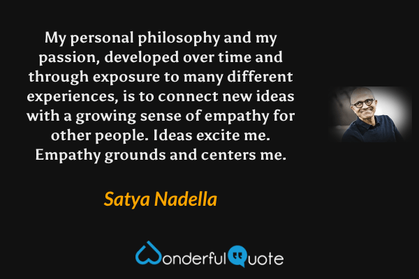 My personal philosophy and my passion, developed over time and through exposure to many different experiences, is to connect new ideas with a growing sense of empathy for other people. Ideas excite me. Empathy grounds and centers me. - Satya Nadella quote.