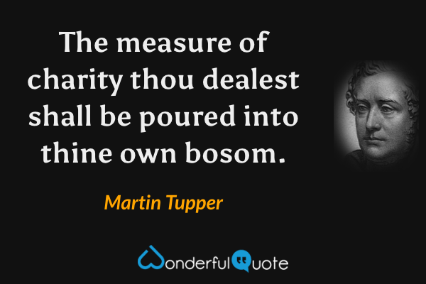 The measure of charity thou dealest shall be poured into thine own bosom. - Martin Tupper quote.