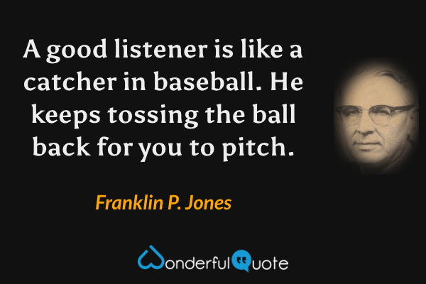 A good listener is like a catcher in baseball. He keeps tossing the ball back for you to pitch. - Franklin P. Jones quote.