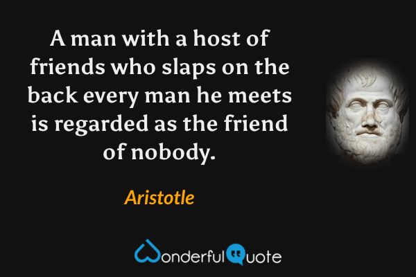 A man with a host of friends who slaps on the back every man he meets is regarded as the friend of nobody. - Aristotle quote.