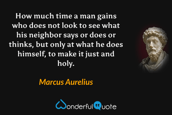 How much time a man gains who does not look to see what his neighbor says or does or thinks, but only at what he does himself, to make it just and holy. - Marcus Aurelius quote.