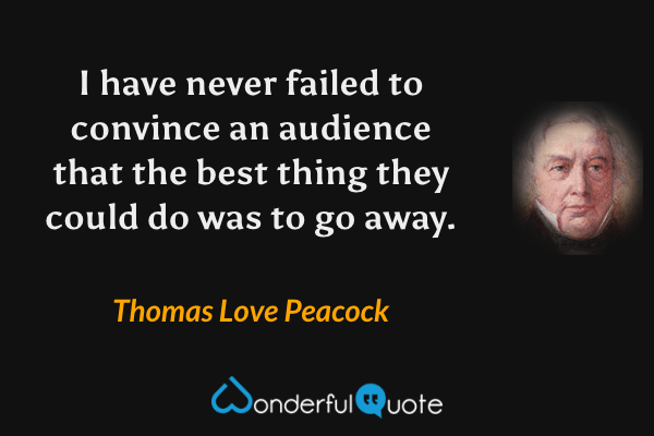 I have never failed to convince an audience that the best thing they could do was to go away. - Thomas Love Peacock quote.