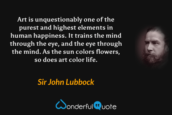 Art is unquestionably one of the purest and highest elements in human happiness. It trains the mind through the eye, and the eye through the mind. As the sun colors flowers, so does art color life. - Sir John Lubbock quote.