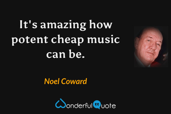 It's amazing how potent cheap music can be. - Noel Coward quote.