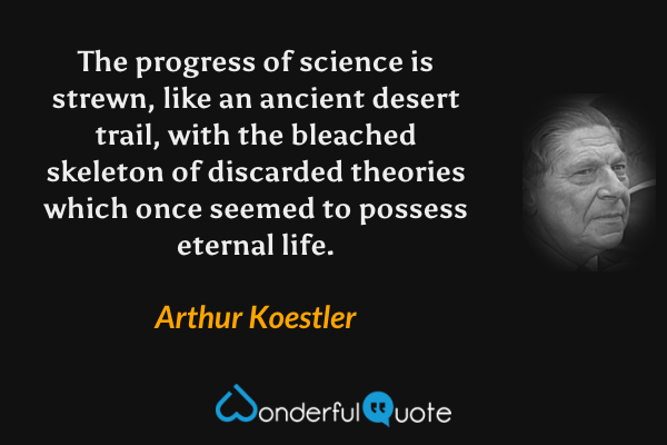 The progress of science is strewn, like an ancient desert trail, with the bleached skeleton of discarded theories which once seemed to possess eternal life. - Arthur Koestler quote.