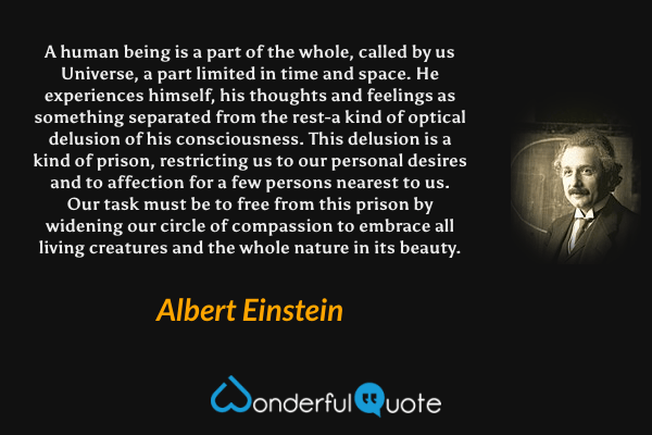 A human being is a part of the whole, called by us Universe, a part limited in time and space. He experiences himself, his thoughts and feelings as something separated from the rest-a kind of optical delusion of his consciousness. This delusion is a kind of prison, restricting us to our personal desires and to affection for a few persons nearest to us. Our task must be to free from this prison by widening our circle of compassion to embrace all living creatures and the whole nature in its beauty. - Albert Einstein quote.