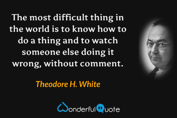 The most difficult thing in the world is to know how to do a thing and to watch someone else doing it wrong, without comment. - Theodore H. White quote.