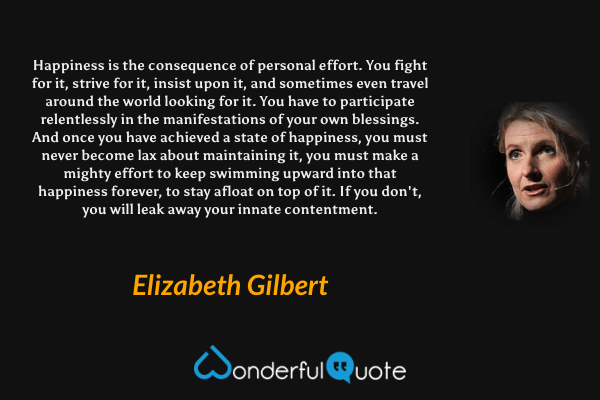 Happiness is the consequence of personal effort. You fight for it, strive for it, insist upon it, and sometimes even travel around the world looking for it. You have to participate relentlessly in the manifestations of your own blessings. And once you have achieved a state of happiness, you must never become lax about maintaining it, you must make a mighty effort to keep swimming upward into that happiness forever, to stay afloat on top of it. If you don't, you will leak away your innate contentment. - Elizabeth Gilbert quote.